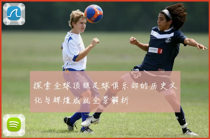 探索全球顶级足球俱乐部的历史文化与辉煌成就全景解析