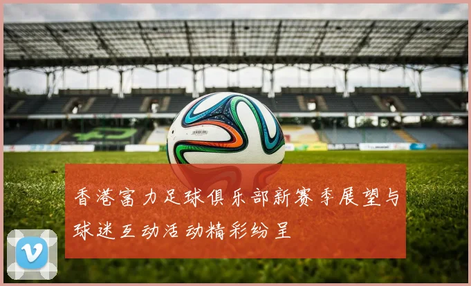 香港富力足球俱乐部新赛季展望与球迷互动活动精彩纷呈