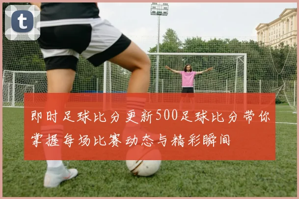 即时足球比分更新500足球比分带你掌握每场比赛动态与精彩瞬间